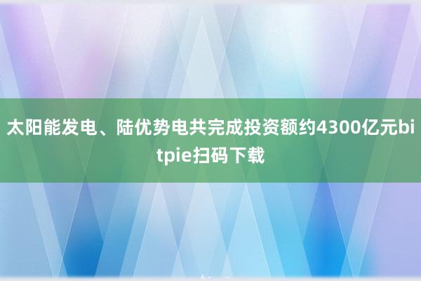 太阳能发电、陆优势电共完成投资额约4300亿元bitpie扫码下载