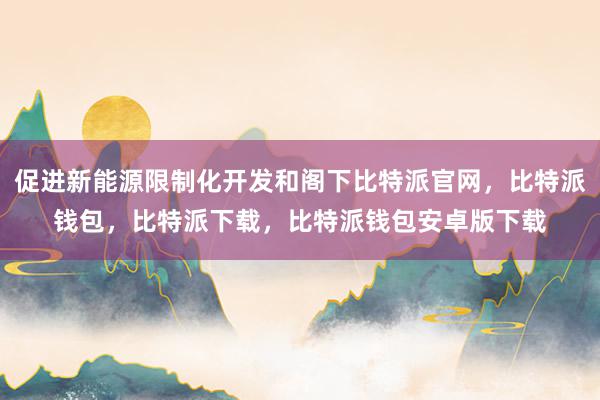 促进新能源限制化开发和阁下比特派官网，比特派钱包，比特派下载，比特派钱包安卓版下载