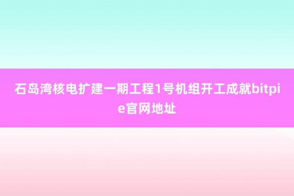 石岛湾核电扩建一期工程1号机组开工成就bitpie官网地址