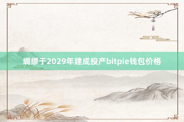 绸缪于2029年建成投产bitpie钱包价格