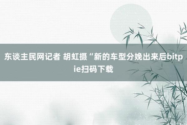 东谈主民网记者 胡虹摄“新的车型分娩出来后bitpie扫码下载