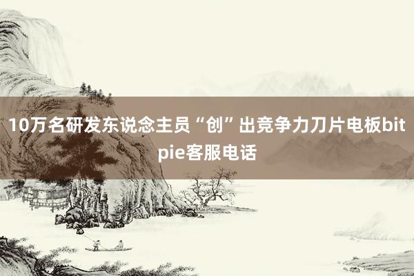 10万名研发东说念主员“创”出竞争力刀片电板bitpie客服电话