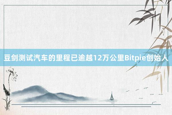 豆剑测试汽车的里程已逾越12万公里Bitpie创始人