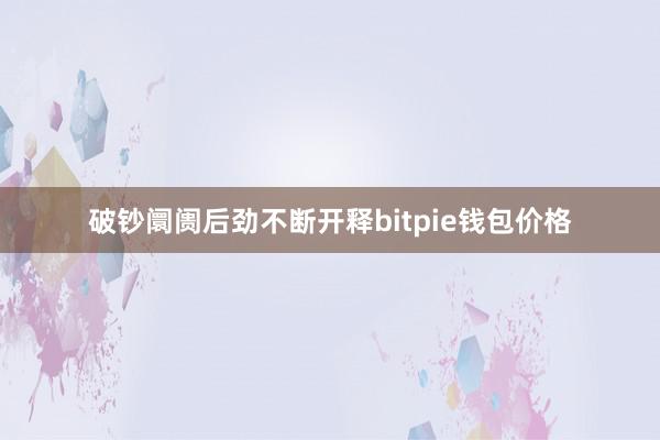 破钞阛阓后劲不断开释bitpie钱包价格