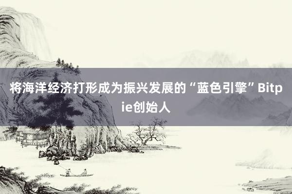 将海洋经济打形成为振兴发展的“蓝色引擎”Bitpie创始人