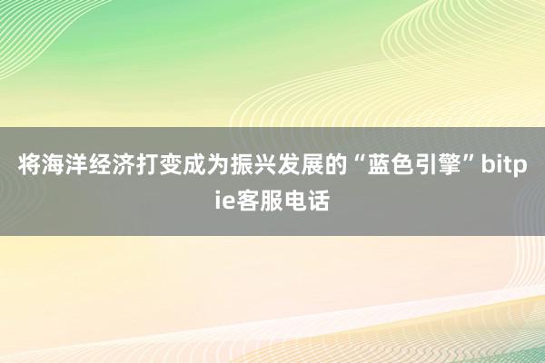 将海洋经济打变成为振兴发展的“蓝色引擎”bitpie客服电话