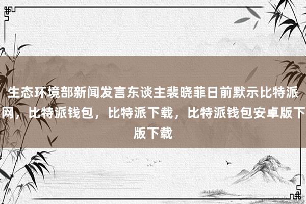 生态环境部新闻发言东谈主裴晓菲日前默示比特派官网，比特派钱包，比特派下载，比特派钱包安卓版下载