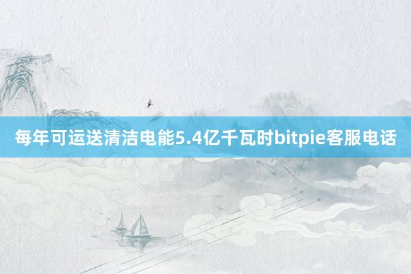 每年可运送清洁电能5.4亿千瓦时bitpie客服电话