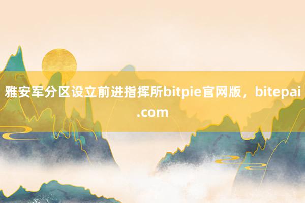 雅安军分区设立前进指挥所bitpie官网版，bitepai.com