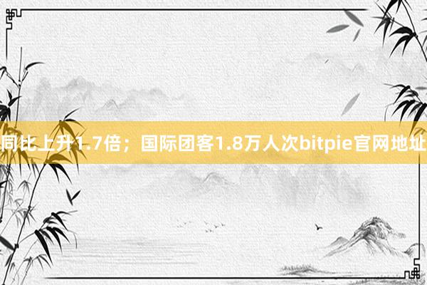 同比上升1.7倍；国际团客1.8万人次bitpie官网地址