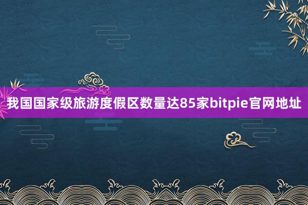 我国国家级旅游度假区数量达85家bitpie官网地址