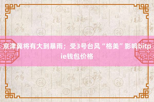 京津冀将有大到暴雨；受3号台风“格美”影响bitpie钱包价格