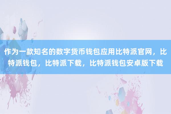 作为一款知名的数字货币钱包应用比特派官网，比特派钱包，比特派下载，比特派钱包安卓版下载