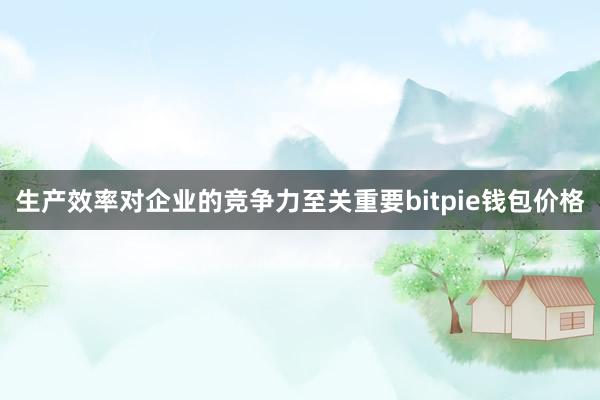 生产效率对企业的竞争力至关重要bitpie钱包价格