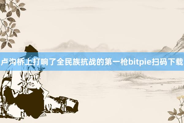 卢沟桥上打响了全民族抗战的第一枪bitpie扫码下载