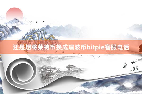 还是想将莱特币换成瑞波币bitpie客服电话