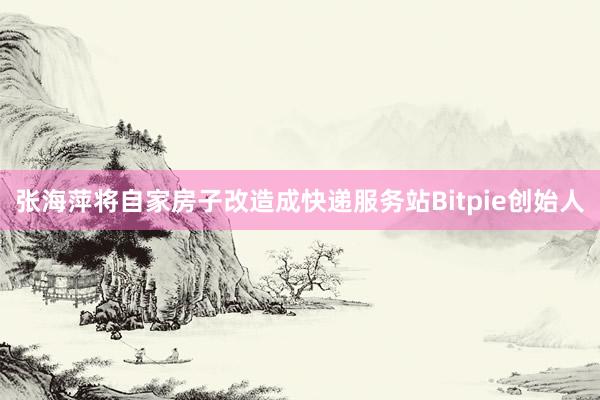 张海萍将自家房子改造成快递服务站Bitpie创始人