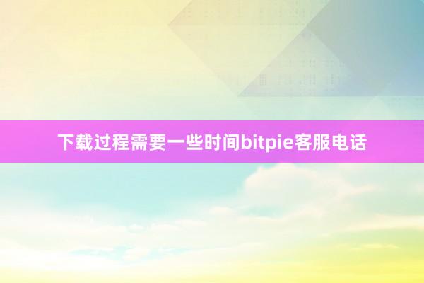 下载过程需要一些时间bitpie客服电话