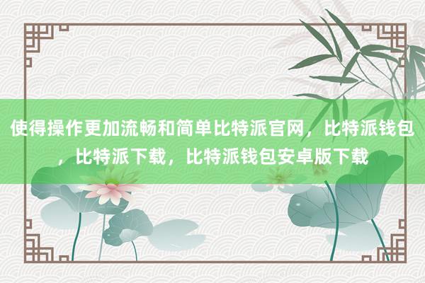 使得操作更加流畅和简单比特派官网，比特派钱包，比特派下载，比特派钱包安卓版下载