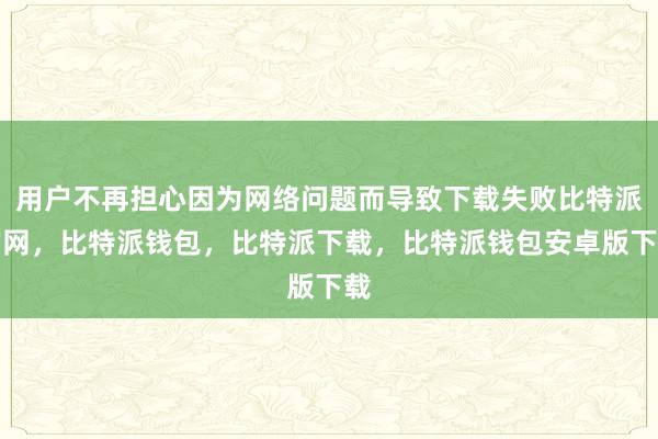 用户不再担心因为网络问题而导致下载失败比特派官网，比特派钱包，比特派下载，比特派钱包安卓版下载