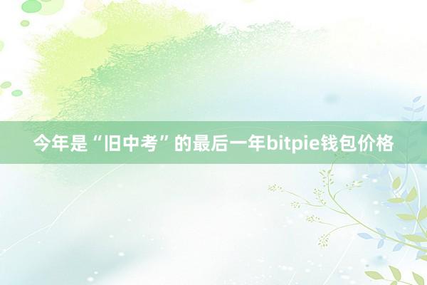 今年是“旧中考”的最后一年bitpie钱包价格