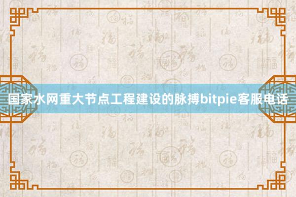 国家水网重大节点工程建设的脉搏bitpie客服电话