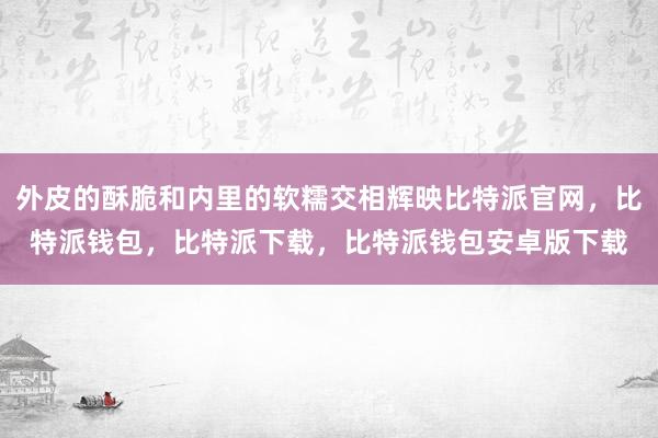 外皮的酥脆和内里的软糯交相辉映比特派官网，比特派钱包，比特派下载，比特派钱包安卓版下载