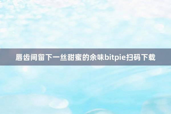 唇齿间留下一丝甜蜜的余味bitpie扫码下载