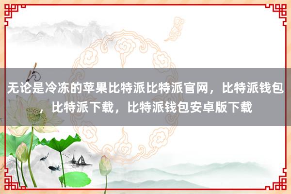 无论是冷冻的苹果比特派比特派官网，比特派钱包，比特派下载，比特派钱包安卓版下载