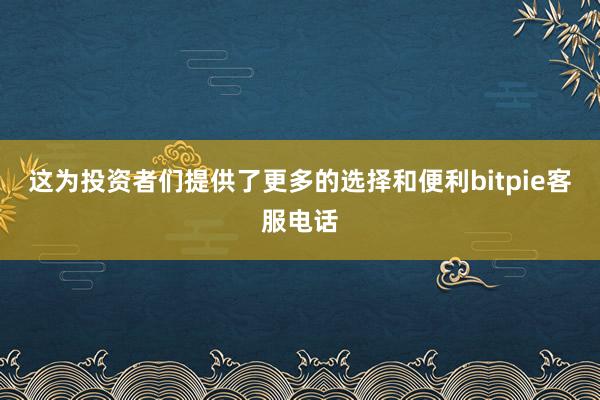 这为投资者们提供了更多的选择和便利bitpie客服电话