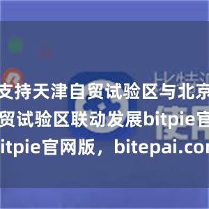 支持天津自贸试验区与北京、河北自贸试验区联动发展bitpie官网版，bitepai.com