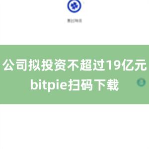 公司拟投资不超过19亿元bitpie扫码下载